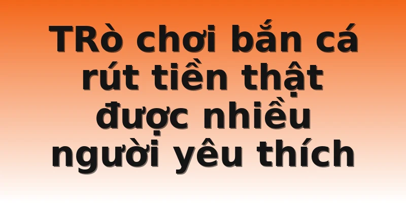 TRò chơi bắn cá rút tiền thật được nhiều người yêu thích