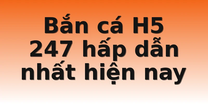 Bắn cá H5 247 hấp dẫn nhất hiện nay