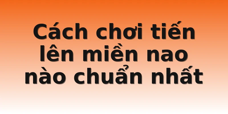 Cách chơi tiến lên miền nao nào chuẩn nhất