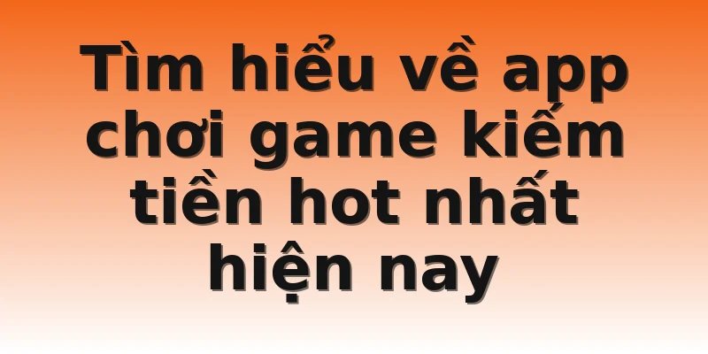Tìm hiểu về app chơi game kiếm tiền hot nhất hiện nay