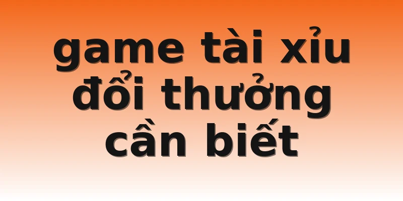 game tài xỉu đổi thưởng cần biết