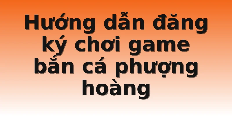 Hướng dẫn đăng ký chơi game bắn cá phượng hoàng