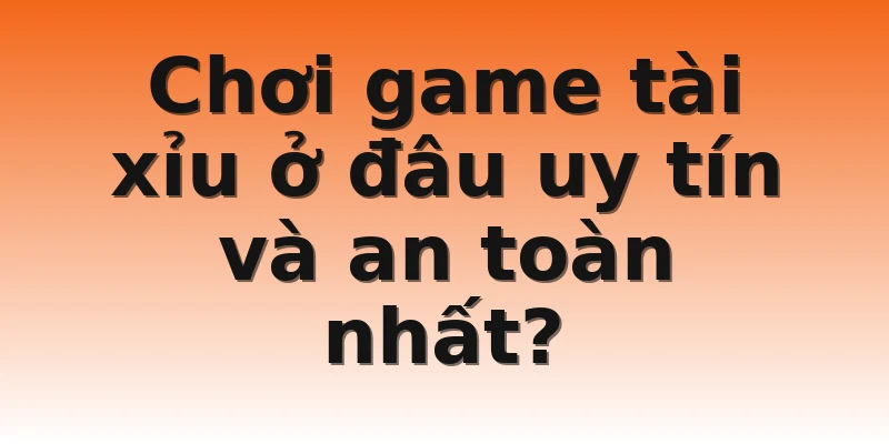 Chơi game tài xỉu ở đâu uy tín và an toàn nhất? 