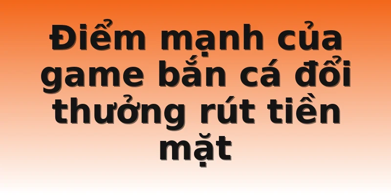 Điểm mạnh của game bắn cá đổi thưởng rút tiền mặt