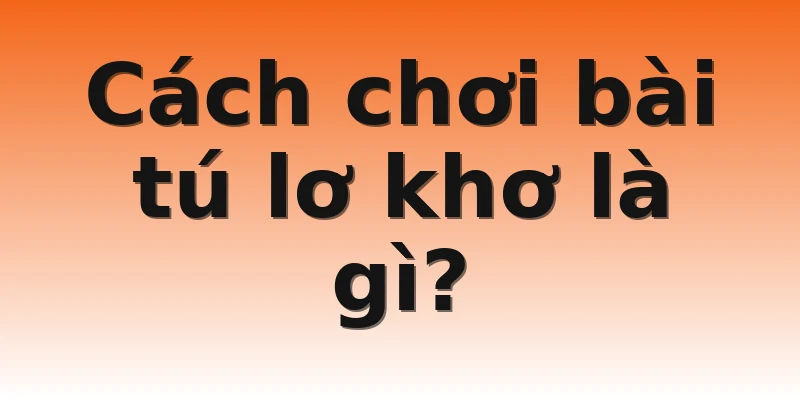 Cách chơi bài tú lơ khơ là gì?