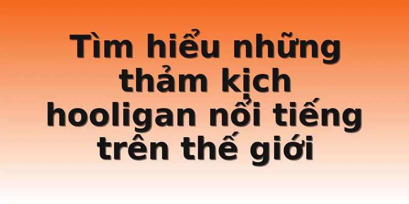 Tìm hiểu những thảm kịch hooligan nổi tiếng trên thế giới