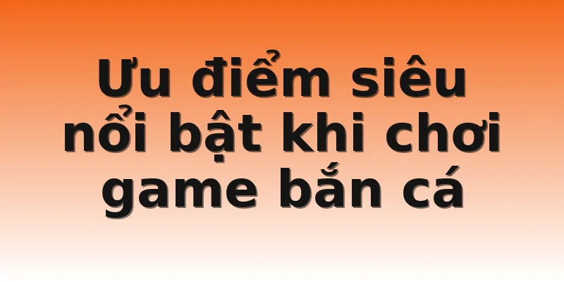 Ưu điểm siêu nổi bật khi chơi game bắn cá