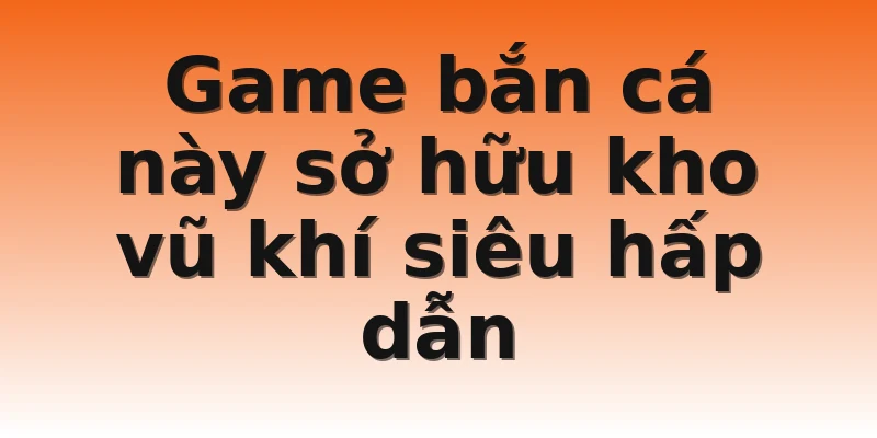 Game bắn cá này sở hữu kho vũ khí siêu hấp dẫn