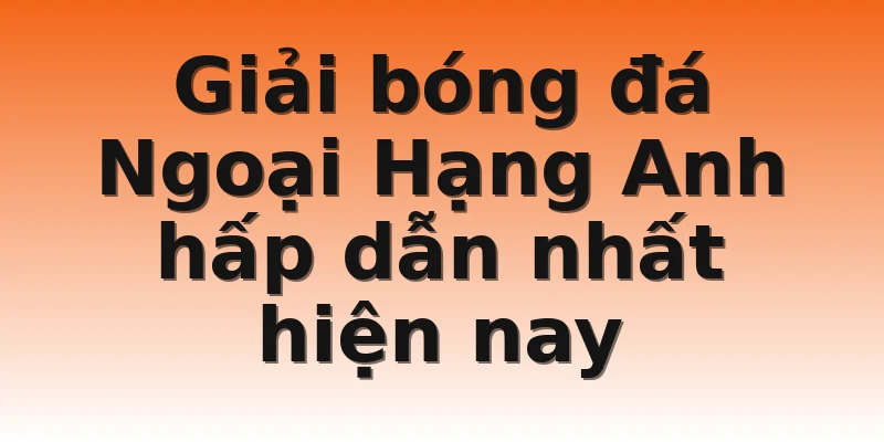 Giải bóng đá Ngoại Hạng Anh hấp dẫn nhất hiện nay