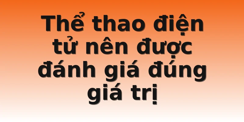 Thể thao điện tử nên được đánh giá đúng giá trị