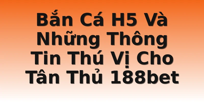 Bắn Cá H5 Và Những Thông Tin Thú Vị Cho Tân Thủ 188bet