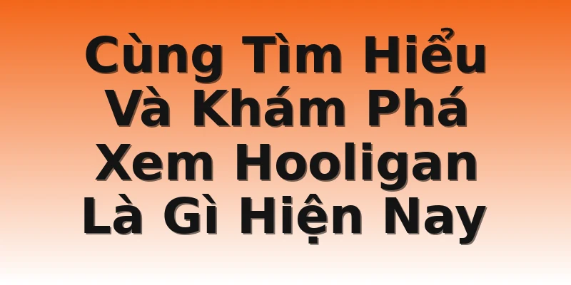 Cùng Tìm Hiểu Và Khám Phá Xem Hooligan Là Gì Hiện Nay
