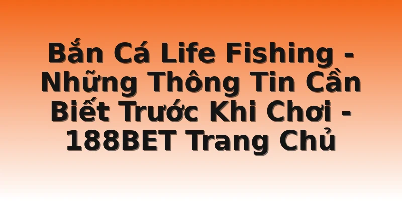 Bắn Cá Life Fishing -  Những Thông Tin Cần Biết Trước Khi Chơi - 188BET Trang Chủ