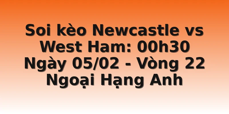 Soi kèo Newcastle vs West Ham: 00h30 Ngày 05/02 - Vòng 22 Ngoại Hạng Anh