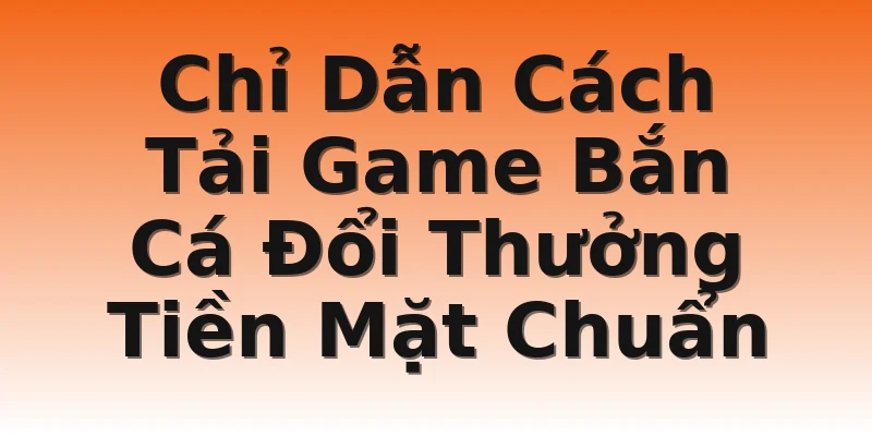Chỉ Dẫn Cách Tải Game Bắn Cá Đổi Thưởng Tiền Mặt Chuẩn