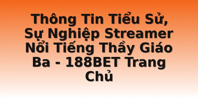 Thông Tin Tiểu Sử, Sự Nghiệp Streamer Nổi Tiếng Thầy Giáo Ba - 188BET Trang Chủ