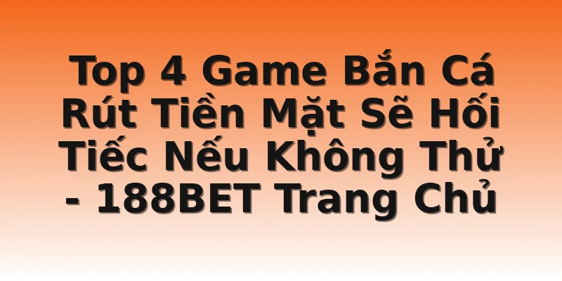 Top 4 Game Bắn Cá Rút Tiền Mặt Sẽ Hối Tiếc Nếu Không Thử - 188BET Trang Chủ